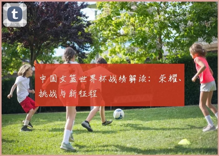中国女篮世界杯战绩解读:荣耀、挑战与新征程