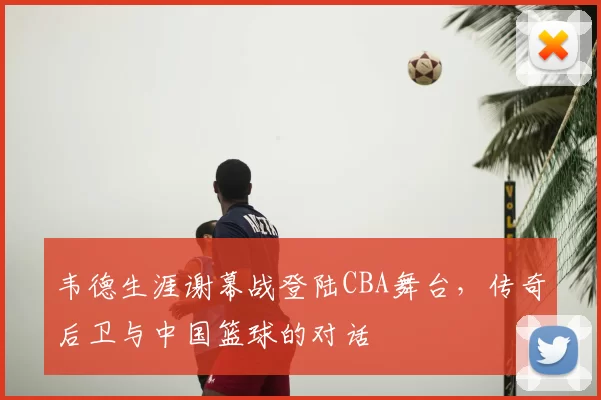 韦德生涯谢幕战登陆CBA舞台,传奇后卫与中国篮球的对话
