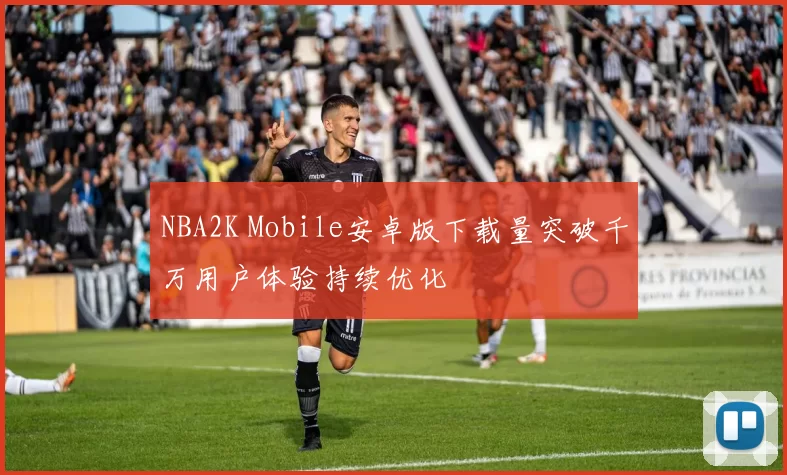 NBA2K Mobile安卓版下载量突破千万用户体验持续优化