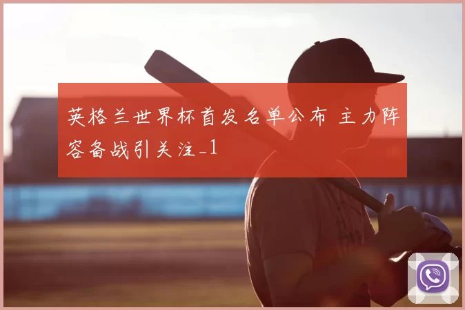 英格兰世界杯首发名单公布 主力阵容备战引关注_1