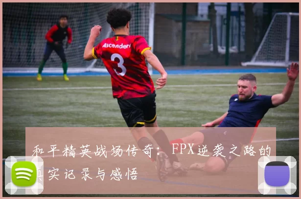 和平精英战场传奇：FPX逆袭之路的真实记录与感悟