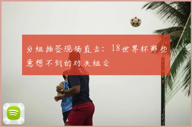 分组抽签现场直击：18世界杯那些意想不到的对决组合