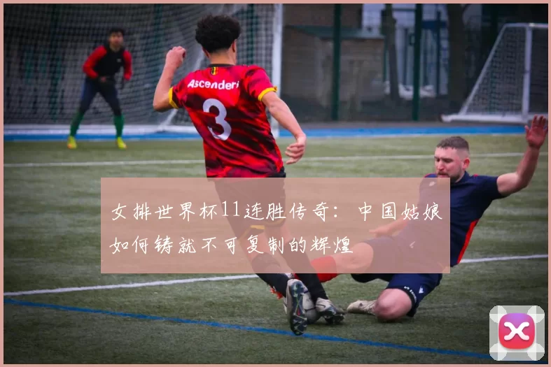 女排世界杯11连胜传奇：中国姑娘如何铸就不可复制的辉煌