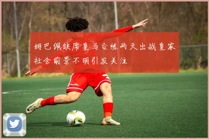 姆巴佩缺席皇马合练两天出战皇家社会前景不明引发关注