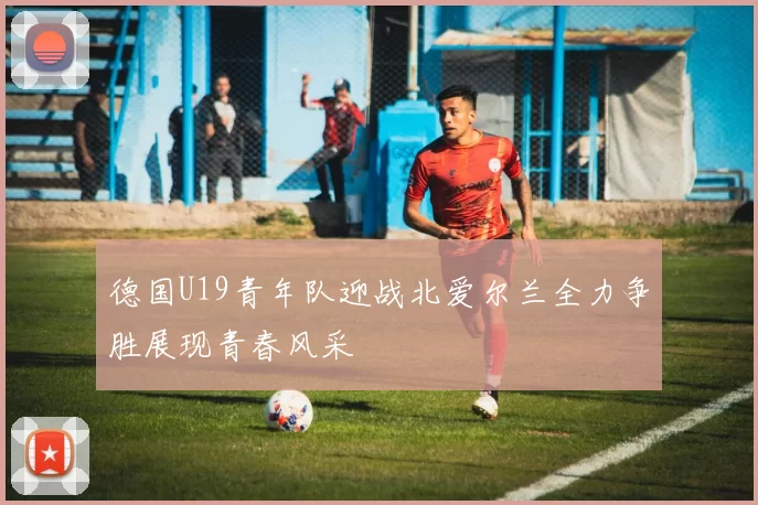 德国U19青年队迎战北爱尔兰全力争胜展现青春风采