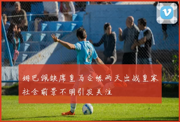 姆巴佩缺席皇马合练两天出战皇家社会前景不明引发关注