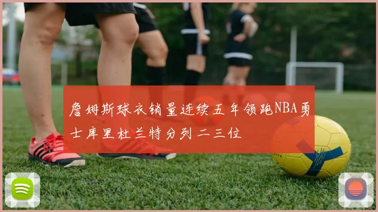 詹姆斯球衣销量连续五年领跑NBA勇士库里杜兰特分列二三位