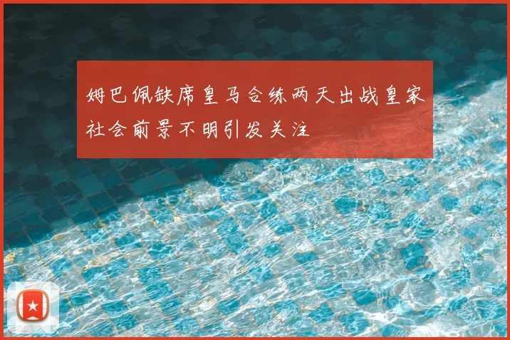 姆巴佩缺席皇马合练两天出战皇家社会前景不明引发关注
