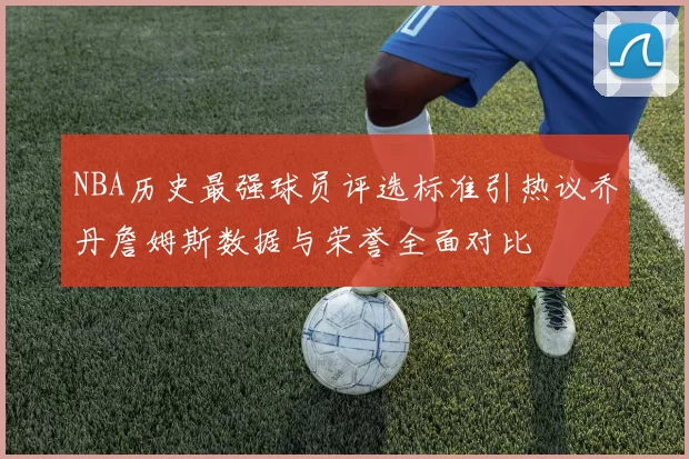 NBA历史最强球员评选标准引热议乔丹詹姆斯数据与荣誉全面对比