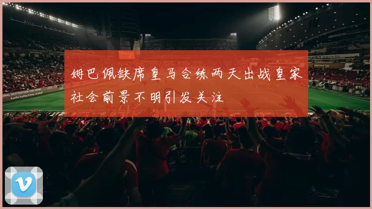 姆巴佩缺席皇马合练两天出战皇家社会前景不明引发关注