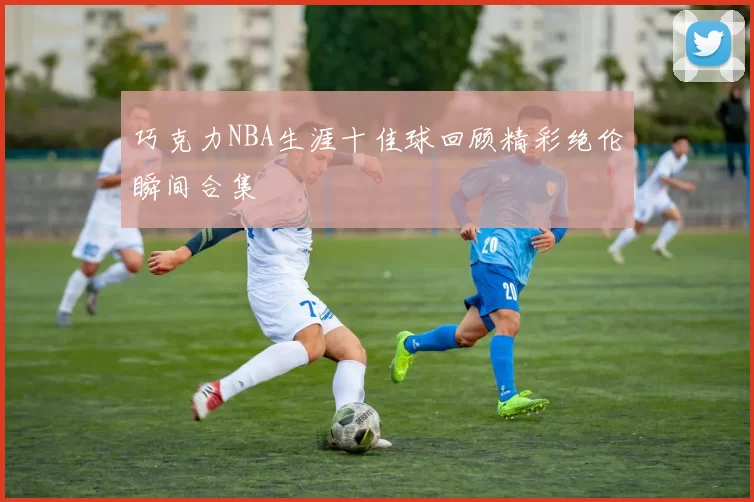 巧克力NBA生涯十佳球回顾精彩绝伦瞬间合集