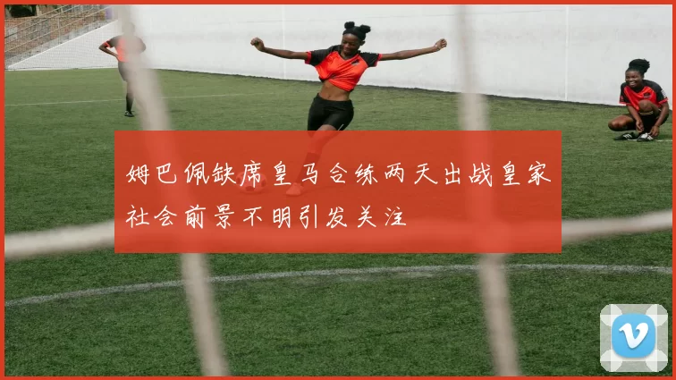 姆巴佩缺席皇马合练两天出战皇家社会前景不明引发关注