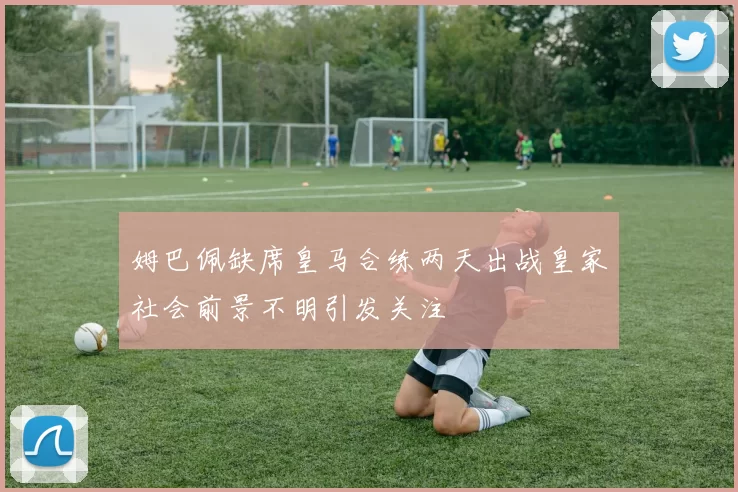 姆巴佩缺席皇马合练两天出战皇家社会前景不明引发关注