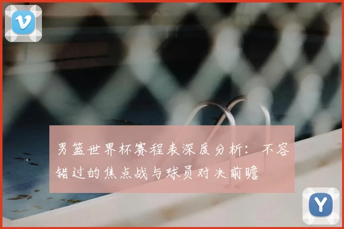 男篮世界杯赛程表深度分析：不容错过的焦点战与球员对决前瞻