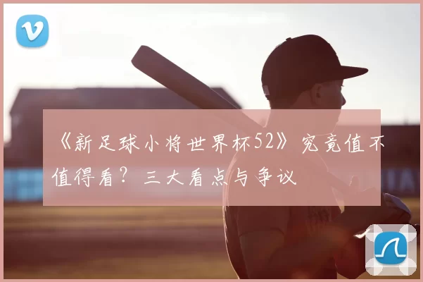 《新足球小将世界杯52》究竟值不值得看？三大看点与争议