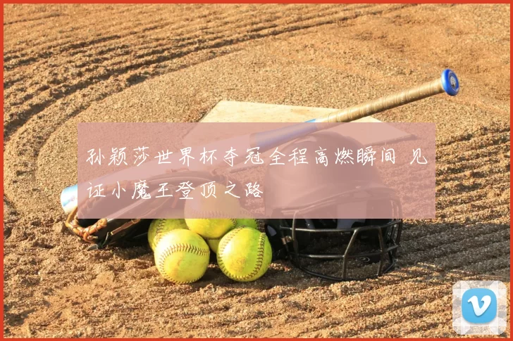 孙颖莎世界杯夺冠全程高燃瞬间 见证小魔王登顶之路