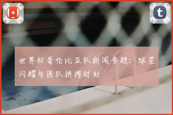 世界杯哥伦比亚队新闻专题:球星闪耀与团队拼搏时刻