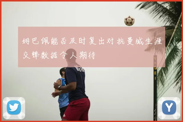 姆巴佩能否及时复出对抗曼城生涯交锋数据令人期待