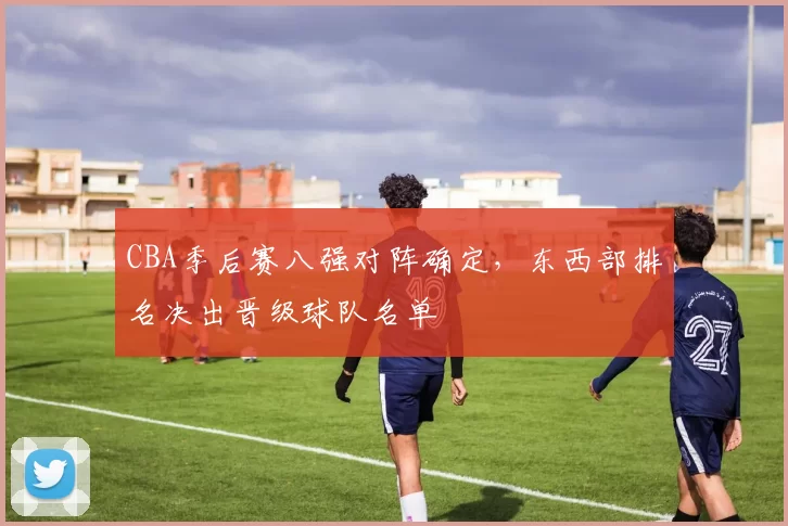 CBA季后赛八强对阵确定，东西部排名决出晋级球队名单