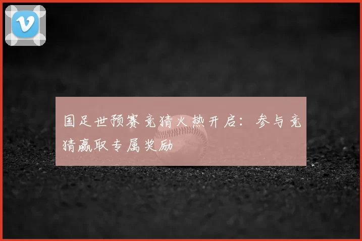国足世预赛竞猜火热开启：参与竞猜赢取专属奖励