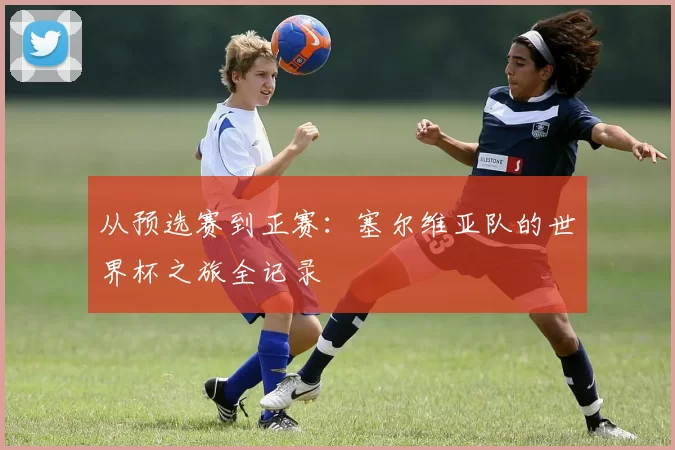 从预选赛到正赛:塞尔维亚队的世界杯之旅全记录