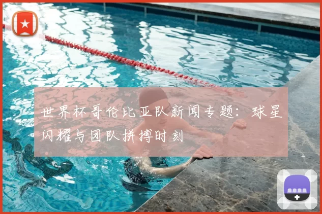 世界杯哥伦比亚队新闻专题:球星闪耀与团队拼搏时刻