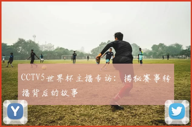 CCTV5世界杯主播专访:揭秘赛事转播背后的故事