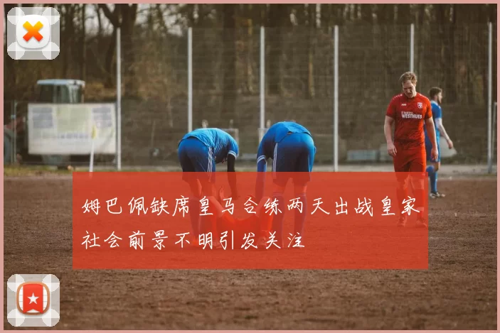 姆巴佩缺席皇马合练两天出战皇家社会前景不明引发关注