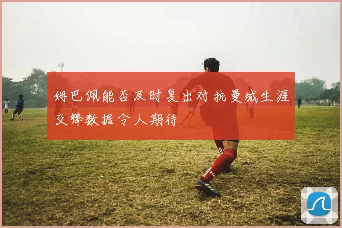 姆巴佩能否及时复出对抗曼城生涯交锋数据令人期待