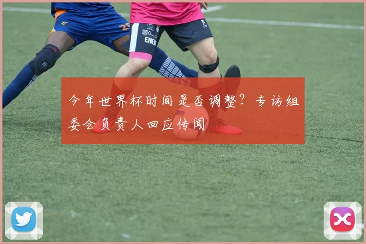 今年世界杯时间是否调整?专访组委会负责人回应传闻