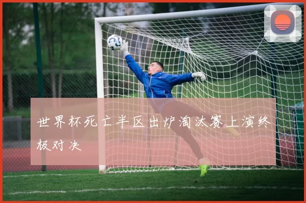 世界杯死亡半区出炉淘汰赛上演终极对决