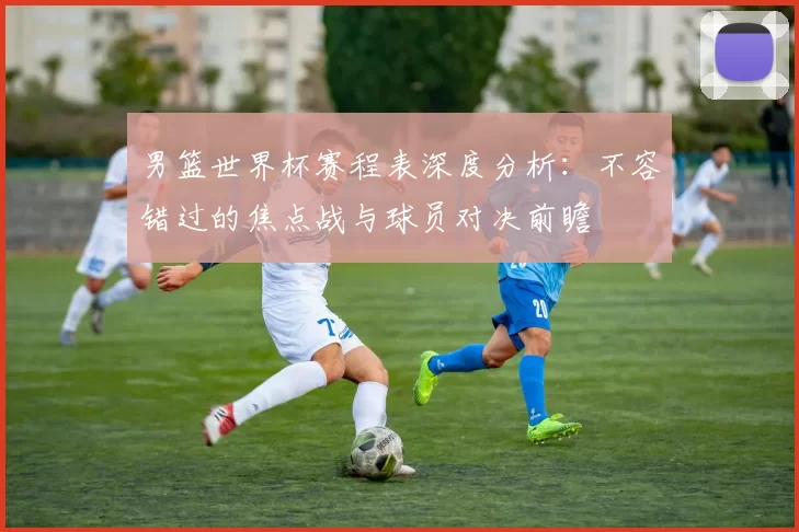 男篮世界杯赛程表深度分析：不容错过的焦点战与球员对决前瞻