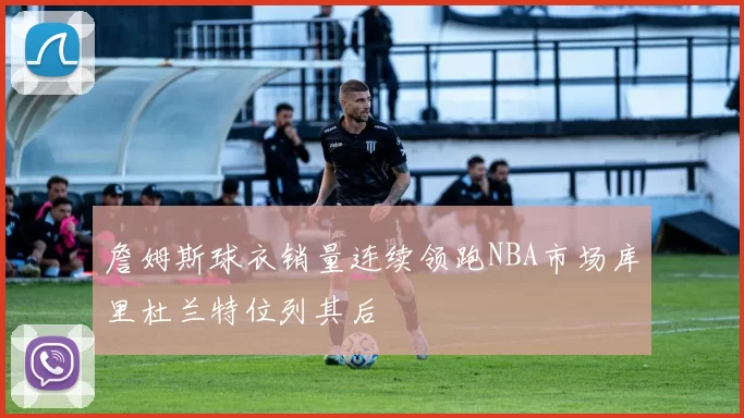 詹姆斯球衣销量连续领跑NBA市场库里杜兰特位列其后