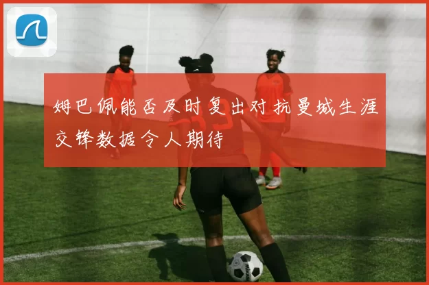 姆巴佩能否及时复出对抗曼城生涯交锋数据令人期待