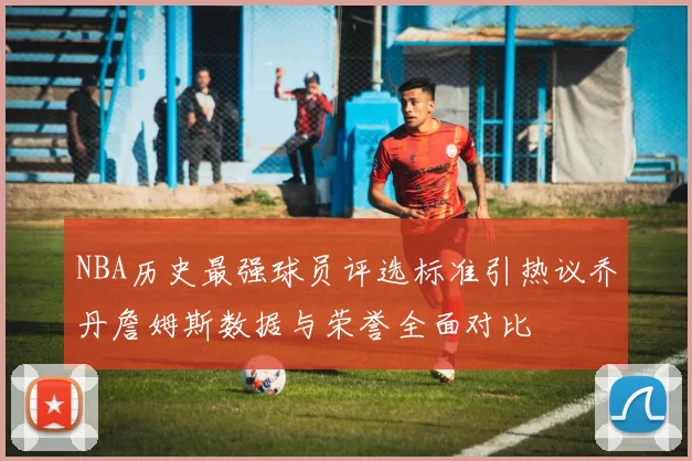 NBA历史最强球员评选标准引热议乔丹詹姆斯数据与荣誉全面对比