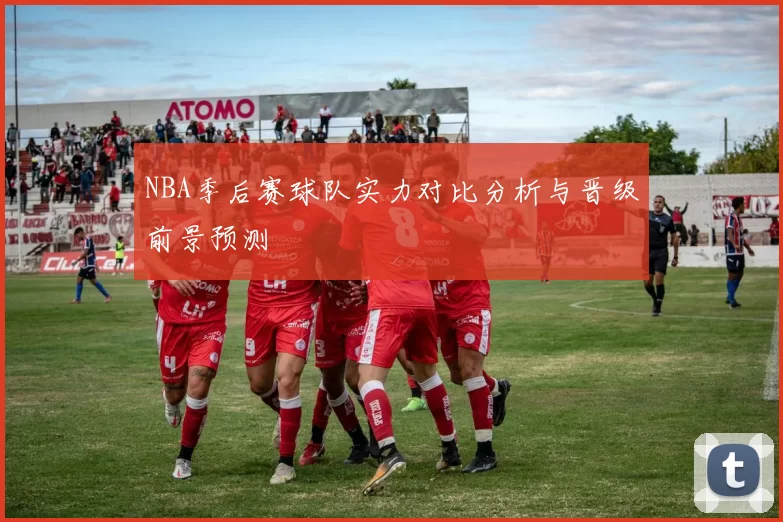 NBA季后赛球队实力对比分析与晋级前景预测