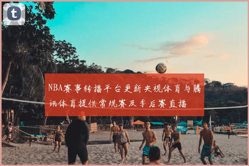 NBA赛事转播平台更新央视体育与腾讯体育提供常规赛及季后赛直播