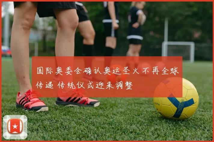 国际奥委会确认奥运圣火不再全球传递 传统仪式迎来调整