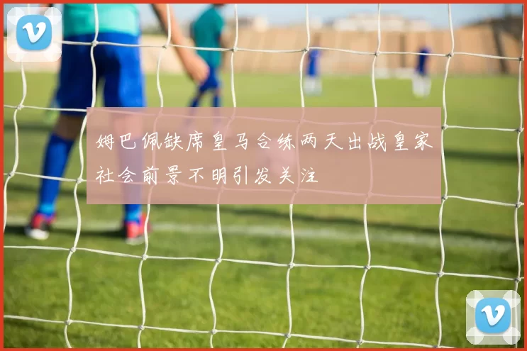 姆巴佩缺席皇马合练两天出战皇家社会前景不明引发关注