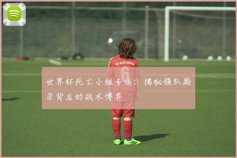 世界杯死亡小组专访:揭秘强队厮杀背后的战术博弈