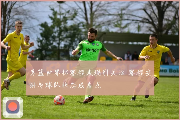 男篮世界杯赛程表现引关注 赛程安排与球队状态成看点
