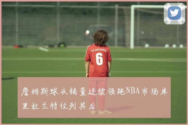 詹姆斯球衣销量连续领跑NBA市场库里杜兰特位列其后