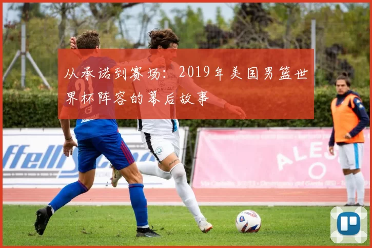 从承诺到赛场：2019年美国男篮世界杯阵容的幕后故事