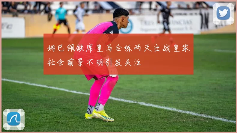 姆巴佩缺席皇马合练两天出战皇家社会前景不明引发关注