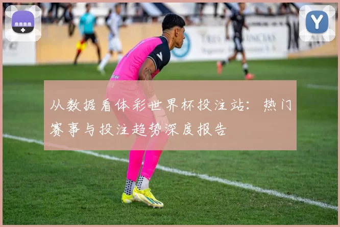 从数据看体彩世界杯投注站：热门赛事与投注趋势深度报告