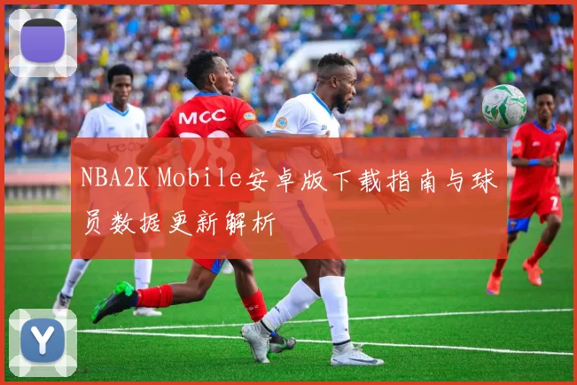 NBA2K Mobile安卓版下载指南与球员数据更新解析