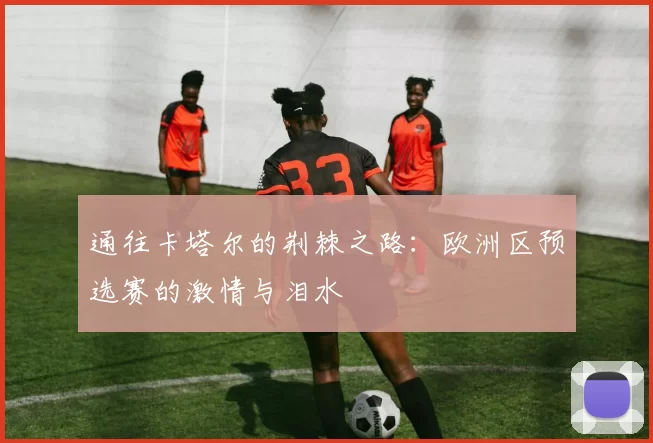 通往卡塔尔的荆棘之路：欧洲区预选赛的激情与泪水