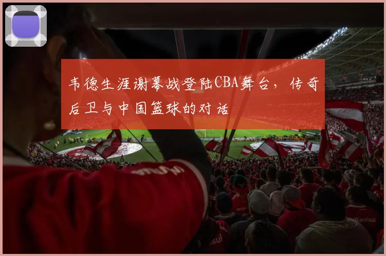 韦德生涯谢幕战登陆CBA舞台，传奇后卫与中国篮球的对话