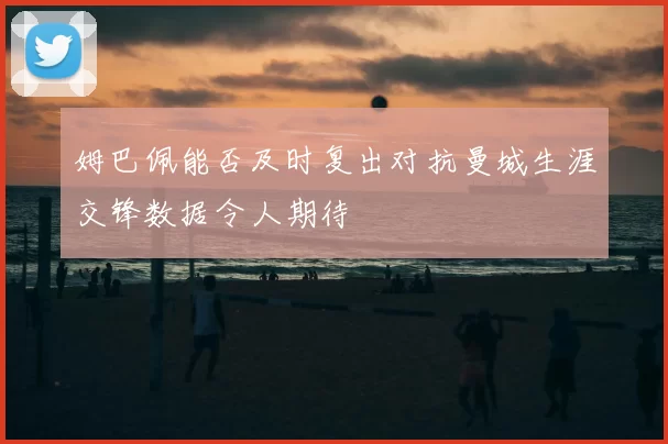 姆巴佩能否及时复出对抗曼城生涯交锋数据令人期待