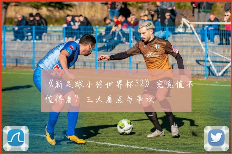 《新足球小将世界杯52》究竟值不值得看？三大看点与争议